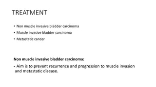 TREATMENT
• Non muscle invasive bladder carcinoma
• Muscle invasive bladder carcinoma
• Metastatic cancer
Non muscle invasive bladder carcinoma:
• Aim is to prevent recurrence and progression to muscle invasion
and metastatic disease.
 