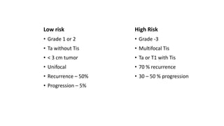 Low risk
• Grade 1 or 2
• Ta without Tis
• < 3 cm tumor
• Unifocal
• Recurrence – 50%
• Progression – 5%
High Risk
• Grade -3
• Multifocal Tis
• Ta or T1 with Tis
• 70 % recurrence
• 30 – 50 % progression
 