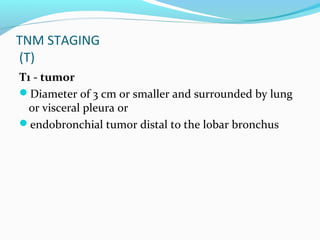 TNM STAGING
(T)
T1 - tumor
Diameter of 3 cm or smaller and surrounded by lung
or visceral pleura or
endobronchial tumor distal to the lobar bronchus

 