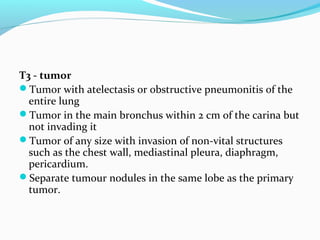 T3 - tumor
Tumor with atelectasis or obstructive pneumonitis of the
entire lung
Tumor in the main bronchus within 2 cm of the carina but
not invading it
Tumor of any size with invasion of non-vital structures
such as the chest wall, mediastinal pleura, diaphragm,
pericardium.
Separate tumour nodules in the same lobe as the primary
tumor.

 
