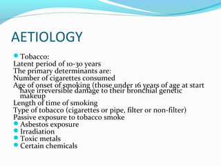 AETIOLOGY
Tobacco:

Latent period of 10-30 years
The primary determinants are:
Number of cigarettes consumed
Age of onset of smoking (those under 16 years of age at start
have irreversible damage to their bronchial genetic
makeup
Length of time of smoking
Type of tobacco (cigarettes or pipe, filter or non-filter)
Passive exposure to tobacco smoke
Asbestos exposure
Irradiation
Toxic metals
Certain chemicals

 