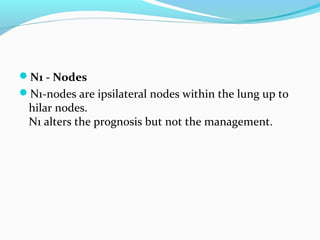 N1 - Nodes
N1-nodes are ipsilateral nodes within the lung up to

hilar nodes.
N1 alters the prognosis but not the management.

 