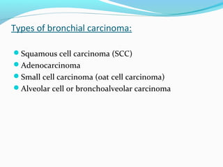 Types of bronchial carcinoma:
Squamous cell carcinoma (SCC)
Adenocarcinoma
Small cell carcinoma (oat cell carcinoma)
Alveolar cell or bronchoalveolar carcinoma

 