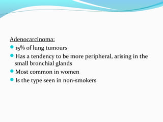 Adenocarcinoma:
15% of lung tumours
Has a tendency to be more peripheral, arising in the
small bronchial glands
Most common in women
Is the type seen in non-smokers

 