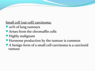 Small cell (oat cell) carcinoma:
20% of lung tumours
Arises from the chromaffin cells
Highly malignant
Hormone production by the tumour is common
A benign form of a small cell carcinoma is a carcinoid
tumour

 