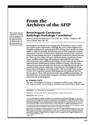 From the
                            Archives of the AFIP
This article meets the      Bronchogemc                                                                       Carcinoma:
criteriafor  1.0 credit
hour   in Category   1 of   Radiologic-Pathologic                                                                                                       Correlation1
theAMA    Physician’s       Melissa                L. Rosado-de-Christenson,                                                      Lt Col,             USAF,        MC                Philip
                                                                                                                                                                                 #{149}                 A. Templeton,                          MD
Recognition     Award.
                            CesarA.                 Moran,                 Maf,           USAF,              MC
To obtain   credit, see
the questionnaire  at
the end oftbe article.
                            Bronchogenic                                  carcinoma                          is the               leading               cause            of death                     from            cancer                in men
                            and           women                      in the            United                  States.                   Although                the        cause               ofthis               malignancy                           is
                            probably                       multifactorial,                              approximately                                  85%         of lung                 cancer                   deaths            are  attrib-
                            utable                 to cigarette                        smoking.                        Patients                  may           present               with             symptoms                       of airway
                            obstruction         caused                                    by central     tumors,     symptoms                                                    related                     to direct                tumor       in-
                            vasion      of surrounding                                       structures,       or symptoms                                                    produced                         by distant                metasta-
                            ses.          There                are        four          major                cell          types:               adenocarcinoma,                                    squamous                         cell       carci-
                            noma,                  undifferentiated                                    large               cell          carcinoma,                    and          small              cell         carcinoma.
                            Adenocarcinoma                                          and          undifferentiated                                     large         cell         carcinoma                          are       generally                        pe-
                            ripheral                     lesions              manifesting                             as solitary                     nodules                 or       masses,                  whereas                     squa-
                            mous                 cell       carcinoma                           and          small               cell       carcinoma                      are        typically                     central            and            may
                            manifest                      as hilar                masses,                   atelectasis,                        or     pneumonia.                            The            prognosis                   for          pa-
                            tients               with            bronchogenic                                carcinoma                          is poor,               with          an         overall               5-year               survival
                            of       10%-15%.                           In general,                         patients                     with         squamous                      cell         carcinoma                         have             the
                            best           prognosis,                         those              with              adenocarcinoma                                  and           undifferentiated                                    large            cell
                            carcinoma                            have          an       intermediate                                prognosis,                     and           those             with             small           cell       carci-
                            noma                 have            the       worst                prognosis.

                            U        INTRODUCTION
                            The          term            “bronchogenic                                carcinoma”                          is synonymous                          with           the         terms         “lung             cancer”
                            and          “lung            carcinoma.                      “     Its     use          has          been          criticized,              since            not         all of these                  tumors                 onigi-




                            Abbreviations:                       H-E          hematoxylin,              PA     =     posteroanterior

                            Index         terms:            Adenocarcinoma,                      60.3212              Lung
                                                                                                                   #{149}         neoplasms,           60.31     1, 60.320,          60.3214,           60.32        16


                            RadioGraphlcs                      1994;      14:429-446

                                From       the     Departments                of Radiologic                Pathology             (M.L.R.)       and    Pulmonary           and      Mediastinal               Pathology           (CAM.),           Armed
                            Forces    Institute            of Pathology,       Bldg 54, Rm M.121,     Alaska    and Fern Sts,                                          Washington,           DC 20306-6000;                     the Department                    of
                            Radiology        and          Nuclear    Medicine,     Uniformed  Services      University  ofthe                                          Health      Sciences,     Bethesda,                    Md (M.L.R.);     and              the
                            Department                  of Radiology,             University          of Maryland                 Medical       System,        Baltimore           (PAT.).         Received           October         25,     1993;        revi.
                            sion       requested           November               12 and         received          December               15; accepted           December            16. Address                reprint        requestso M.L.R.
                                                                                                                                                                                                                                      t
                            The      opinions            and     assertions          contained              herein         are     the    private      views     of the      authors         and      are     not     to be construed                as official
                            or as reflecting               the    views       of the          Department             of the        Air Force          or the    Department              of Defense.

                            EdUors           note-This                 material        was       previously            presented            at the American              College          of Radiology              Categorical            Course         on    Im.
                            agingofCancers      on September     12, 1992.     Figures     lb. 3, 4a. 8c, 11, 14, 16b, 18, and 19b are reprinted,              with permission,
                            from a chapter    in an ACR syllabus    (Rosado.de-Christenson            ML, Moran    CA. Primary     lung cancer:     pathology        and present.
                            ing features.  In: Bragg   DG, Thompson       WM, eds. Categorical         course   on imaging     of cancers:   diagnosis,      staging,    and fol.
                            low-up         challenges.            ACR      1992;        1-8).
                            C    RSNA,       1994




                                                                                                                                                                                                                                                                       429
 
