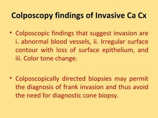 Colposcopy findings of Invasive Ca Cx
• Colposcopic findings that suggest invasion are
  i. abnormal blood vessels, ii. Irregular surface
  contour with loss of surface epithelium, and
  iii. Color tone change.

• Colposcopically directed biopsies may permit
  the diagnosis of frank invasion and thus avoid
  the need for diagnostic cone biopsy.
 