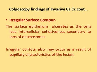 Colposcopy findings of Invasive Ca Cx cont…

• Irregular Surface Contour-
The surface epithelium ulcerates as the cells
  lose intercellular cohesiveness secondary to
  loos of desmosomes.

Irregular contour also may occur as a result of
   papillary characteristics of the lesion.
 
