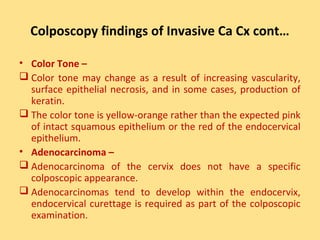 Colposcopy findings of Invasive Ca Cx cont…

• Color Tone –
 Color tone may change as a result of increasing vascularity,
  surface epithelial necrosis, and in some cases, production of
  keratin.
 The color tone is yellow-orange rather than the expected pink
  of intact squamous epithelium or the red of the endocervical
  epithelium.
• Adenocarcinoma –
 Adenocarcinoma of the cervix does not have a specific
  colposcopic appearance.
 Adenocarcinomas tend to develop within the endocervix,
  endocervical curettage is required as part of the colposcopic
  examination.
 