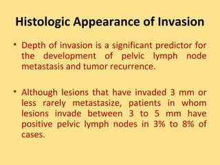 Histologic Appearance of Invasion
• Depth of invasion is a significant predictor for
  the development of pelvic lymph node
  metastasis and tumor recurrence.

• Although lesions that have invaded 3 mm or
  less rarely metastasize, patients in whom
  lesions invade between 3 to 5 mm have
  positive pelvic lymph nodes in 3% to 8% of
  cases.
 