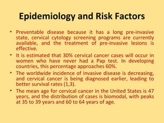 Epidemiology and Risk Factors
• Preventable disease because it has a long pre-invasive
  state, cervical cytology screening programs are currently
  available, and the treatment of pre-invasive lesions is
  effective.
• It is estimated that 30% cervical cancer cases will occur in
  women who have never had a Pap test. In developing
  countries, this percentage approaches 60%.
• The worldwide incidence of invasive disease is decreasing,
  and cervical cancer is being diagnosed earlier, leading to
  better survival rates (1,3).
• The mean age for cervical cancer in the United States is 47
  years, and the distribution of cases is biomodal, with peaks
  at 35 to 39 years and 60 to 64 years of age.
 