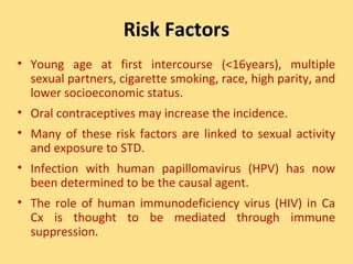 Risk Factors
• Young age at first intercourse (<16years), multiple
  sexual partners, cigarette smoking, race, high parity, and
  lower socioeconomic status.
• Oral contraceptives may increase the incidence.
• Many of these risk factors are linked to sexual activity
  and exposure to STD.
• Infection with human papillomavirus (HPV) has now
  been determined to be the causal agent.
• The role of human immunodeficiency virus (HIV) in Ca
  Cx is thought to be mediated through immune
  suppression.
 