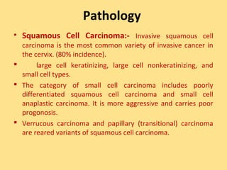 Pathology
• Squamous Cell Carcinoma:- Invasive squamous cell
  carcinoma is the most common variety of invasive cancer in
  the cervix. (80% incidence).
      large cell keratinizing, large cell nonkeratinizing, and
  small cell types.
 The category of small cell carcinoma includes poorly
  differentiated squamous cell carcinoma and small cell
  anaplastic carcinoma. It is more aggressive and carries poor
  progonosis.
 Verrucous carcinoma and papillary (transitional) carcinoma
  are reared variants of squamous cell carcinoma.
 