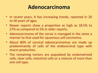 Adenocarcinoma
• In recent years, It has increasing trends, reported in 20
  to 30 years of ages.
• Newer reports show a proportion as high as 18.5% to
  27% as compared to 5% in older reports.
• Adenocarcinoma of the cervix is managed in the same a
  manner to that used for squamous cell carcinoma.
• About 80% of cervical adenocarcinomas are made up
  predominantly of cells of the endocervical type with
  mucin production.
• The remaining tumors are populated by endometrioid
  cells, clear cells, intestinal cells or a mixture of more than
  one cell type.
 