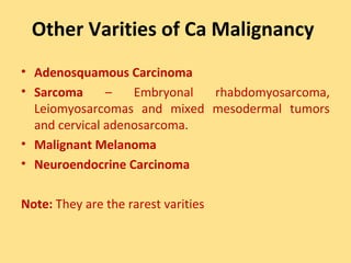 Other Varities of Ca Malignancy
• Adenosquamous Carcinoma
• Sarcoma      –   Embryonal rhabdomyosarcoma,
  Leiomyosarcomas and mixed mesodermal tumors
  and cervical adenosarcoma.
• Malignant Melanoma
• Neuroendocrine Carcinoma

Note: They are the rarest varities
 