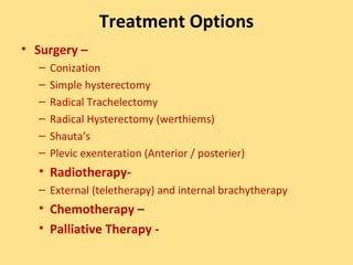 Treatment Options
• Surgery –
  –   Conization
  –   Simple hysterectomy
  –   Radical Trachelectomy
  –   Radical Hysterectomy (werthiems)
  –   Shauta’s
  –   Plevic exenteration (Anterior / posterier)
  • Radiotherapy-
  – External (teletherapy) and internal brachytherapy
  • Chemotherapy –
  • Palliative Therapy -
 