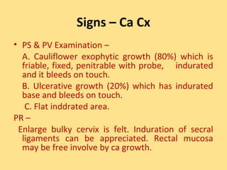 Signs – Ca Cx
• PS & PV Examination –
  A. Cauliflower exophytic growth (80%) which is
  friable, fixed, penitrable with probe, indurated
  and it bleeds on touch.
  B. Ulcerative growth (20%) which has indurated
  base and bleeds on touch.
   C. Flat inddrated area.
PR –
 Enlarge bulky cervix is felt. Induration of secral
  ligaments can be appreciated. Rectal mucosa
  may be free involve by ca growth.
 