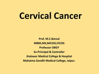 Cervical Cancer

          Prof. M.C.Bansal
      MBBS,MS,MICOG,FICOG
          Professor OBGY
      Ex-Principal & Controller
 Jhalawar Medical College & Hospital
Mahatma Gandhi Medical College, Jaipur.
 