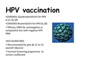 HPV vaccination
•GARDASIL-Quadrivalent(VLPs for HPV
6,11,16,18)
•CERVERIX-Bivalent(VLPs for HPV16,18)
Efficacy 100% for seronegative or
seropositive but with negative HPV
DNA
•ACS GUIDELINES
Reccomended for girls @ 11 to 12
years(9-18years)
Cervical Screening programme to
remain unaffected
 