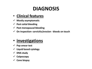 DIAGNOSIS
• Clinical features
 Mostly asymptomatic
 Post coital bleeding
 Post menopausal bleeding
 On Inspection- cervicitis/erosion - bleeds on touch
• investigations
 Pap smear test
 Liquid based cytology
 DNA study
 Colposcopy
 Cone biopsy
 