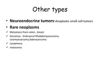 Other types
• Neuroendocrine tumors-Anaplastic small cell tumors
• Rare neoplasms
 Metastasis-from colon , breast
 Sarcomas - Embryonal Rhabdomyosarcoma,
Leiomyosarcoma,Adenosarcoma
 Lymphoma
 melanoma
 
