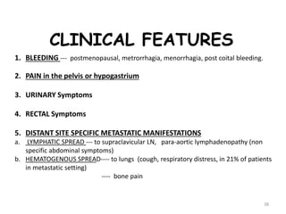 38
CLINICAL FEATURES
1. BLEEDING --- postmenopausal, metrorrhagia, menorrhagia, post coital bleeding.
2. PAIN in the pelvis or hypogastrium
3. URINARY Symptoms
4. RECTAL Symptoms
5. DISTANT SITE SPECIFIC METASTATIC MANIFESTATIONS
a. LYMPHATIC SPREAD --- to supraclavicular LN, para-aortic lymphadenopathy (non
specific abdominal symptoms)
b. HEMATOGENOUS SPREAD---- to lungs (cough, respiratory distress, in 21% of patients
in metastatic setting)
---- bone pain
 