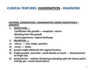 INTERNAL EXAMINATION (EXAMINATION UNDER ANAESTHESIA –
ADVISED)
1. INSPECTION ---
Cauliflower like growth --- exophytic nature
Bleeding from the growth
Serosanguineous vaginal discharge
2. PALPATION ----
1) uterus ---- size, shape, position
2) cervix ---- bulky
3) growth might obliterate the vaginal fornices
4) friable growth, ulcerated , which bleeds to touch ---- blood present
on finger tips
5) parametrium – nodular thickening extending upto the lateral pelvic
wall (by per –rectal examination)
39
CLINICAL FEATURES -EXAMINATION - DIAGNOSIS
 