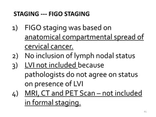41
STAGING --- FIGO STAGING
1) FIGO staging was based on
anatomical compartmental spread of
cervical cancer.
2) No inclusion of lymph nodal status
3) LVI not included because
pathologists do not agree on status
on presence of LVI
4) MRI, CT and PET Scan – not included
in formal staging.
 