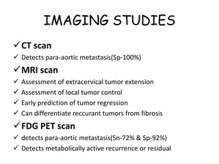 IMAGING STUDIES
CT scan
 Detects para-aortic metastasis(Sp-100%)
MRI scan
 Assessment of extracervical tumor extension
 Assessment of local tumor control
 Early prediction of tumor regression
 Can differentiate reccurant tumors from fibrosis
FDG PET scan
 detects para-aortic metastasis(Sn-72% & Sp-92%)
 Detects metabolically active recurrence or residual
 