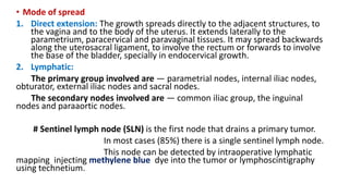 • Mode of spread
1. Direct extension: The growth spreads directly to the adjacent structures, to
the vagina and to the body of the uterus. It extends laterally to the
parametrium, paracervical and paravaginal tissues. It may spread backwards
along the uterosacral ligament, to involve the rectum or forwards to involve
the base of the bladder, specially in endocervical growth.
2. Lymphatic:
The primary group involved are — parametrial nodes, internal iliac nodes,
obturator, external iliac nodes and sacral nodes.
The secondary nodes involved are — common iliac group, the inguinal
nodes and paraaortic nodes.
# Sentinel lymph node (SLN) is the first node that drains a primary tumor.
In most cases (85%) there is a single sentinel lymph node.
This node can be detected by intraoperative lymphatic
mapping injecting methylene blue dye into the tumor or lymphoscintigraphy
using technetium.
 