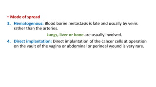• Mode of spread
3. Hematogenous: Blood borne metastasis is late and usually by veins
rather than the arteries.
Lungs, liver or bone are usually involved.
4. Direct implantation: Direct implantation of the cancer cells at operation
on the vault of the vagina or abdominal or perineal wound is very rare.
 