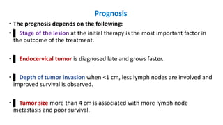 Prognosis
• The prognosis depends on the following:
• ▌ Stage of the lesion at the initial therapy is the most important factor in
the outcome of the treatment.
• ▌ Endocervical tumor is diagnosed late and grows faster.
• ▌ Depth of tumor invasion when <1 cm, less lymph nodes are involved and
improved survival is observed.
• ▌ Tumor size more than 4 cm is associated with more lymph node
metastasis and poor survival.
 