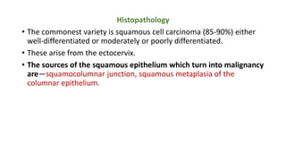 Histopathology
• The commonest variety is squamous cell carcinoma (85-90%) either
well-differentiated or moderately or poorly differentiated.
• These arise from the ectocervix.
• The sources of the squamous epithelium which turn into malignancy
are—squamocolumnar junction, squamous metaplasia of the
columnar epithelium.
 