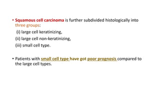 • Squamous cell carcinoma is further subdivided histologically into
three groups:
(i) large cell keratinizing,
(ii) large cell non-keratinizing,
(iii) small cell type.
• Patients with small cell type have got poor prognosis compared to
the large cell types.
 