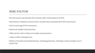 RISK FACTOR
Cervical cancer may develop 10 to 20 years after initial exposure to HPV.
Social factors related to cervical cancer include those associated with HPV transmission
Such as early age of first intercourse
History of multiple sexual partners
 Male partner with a history of multiple sexual partners
 Large number of pregnancies .
History of sexually transmitted disease, including gonorrhea, chlamydia, herpes simplex virus II,
and/or HIV.
 