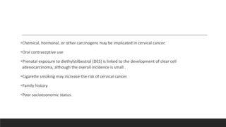 Chemical, hormonal, or other carcinogens may be implicated in cervical cancer.
Oral contraceptive use
Prenatal exposure to diethylstilbestrol (DES) is linked to the development of clear cell
adenocarcinoma, although the overall incidence is small .
Cigarette smoking may increase the risk of cervical cancer.
Family history
Poor socioeconomic status.
 