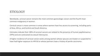 ETIOLOGY
Worldwide, cervical cancer remains the most common gynecologic cancer and the fourth most
common malignancy in women.
Cervical cancer is more common in areas where women have less access to screening, including parts
of Asia, Africa, and Central and South America.
Estimates indicate that >90% of cervical cancers are related to the presence of human papillomavirus
(HPV) and are contracted via sexual intercourse.
A higher incidence of cervical cancer exists among women whose spouses are known or suspected to
have had higher exposure to HPV16 or whose partners have a history of penile carcinoma .
 
