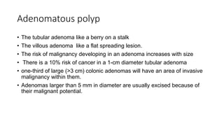 Adenomatous polyp
• The tubular adenoma like a berry on a stalk
• The villous adenoma like a flat spreading lesion.
• The risk of malignancy developing in an adenoma increases with size
• There is a 10% risk of cancer in a 1-cm diameter tubular adenoma
• one-third of large (>3 cm) colonic adenomas will have an area of invasive
malignancy within them.
• Adenomas larger than 5 mm in diameter are usually excised because of
their malignant potential.
 