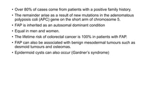 • Over 80% of cases come from patients with a positive family history.
• The remainder arise as a result of new mutations in the adenomatous
polyposis coli (APC) gene on the short arm of chromosome 5.
• FAP is inherited as an autosomal dominant condition
• Equal in men and women.
• The lifetime risk of colorectal cancer is 100% in patients with FAP.
• FAP can also be associated with benign mesodermal tumours such as
desmoid tumours and osteomas.
• Epidermoid cysts can also occur (Gardner’s syndrome)
 