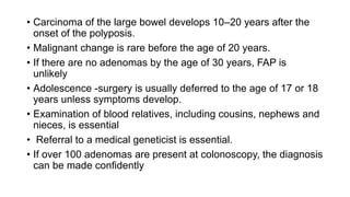 • Carcinoma of the large bowel develops 10–20 years after the
onset of the polyposis.
• Malignant change is rare before the age of 20 years.
• If there are no adenomas by the age of 30 years, FAP is
unlikely
• Adolescence -surgery is usually deferred to the age of 17 or 18
years unless symptoms develop.
• Examination of blood relatives, including cousins, nephews and
nieces, is essential
• Referral to a medical geneticist is essential.
• If over 100 adenomas are present at colonoscopy, the diagnosis
can be made confidently
 