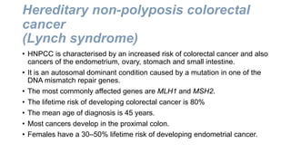 Hereditary non-polyposis colorectal
cancer
(Lynch syndrome)
• HNPCC is characterised by an increased risk of colorectal cancer and also
cancers of the endometrium, ovary, stomach and small intestine.
• It is an autosomal dominant condition caused by a mutation in one of the
DNA mismatch repair genes.
• The most commonly affected genes are MLH1 and MSH2.
• The lifetime risk of developing colorectal cancer is 80%
• The mean age of diagnosis is 45 years.
• Most cancers develop in the proximal colon.
• Females have a 30–50% lifetime risk of developing endometrial cancer.
 