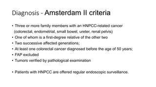 Diagnosis - Amsterdam II criteria
• Three or more family members with an HNPCC-related cancer
(colorectal, endometrial, small bowel, ureter, renal pelvis)
• One of whom is a first-degree relative of the other two
• Two successive affected generations;
• At least one colorectal cancer diagnosed before the age of 50 years;
• FAP excluded
• Tumors verified by pathological examination
• Patients with HNPCC are offered regular endoscopic surveillance.
 
