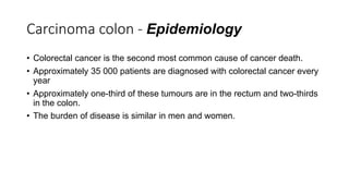 Carcinoma colon - Epidemiology
• Colorectal cancer is the second most common cause of cancer death.
• Approximately 35 000 patients are diagnosed with colorectal cancer every
year
• Approximately one-third of these tumours are in the rectum and two-thirds
in the colon.
• The burden of disease is similar in men and women.
 