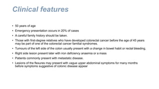 Clinical features
• 50 years of age
• Emergency presentation occurs in 20% of cases
• A careful family history should be taken.
• Those with first-degree relatives who have developed colorectal cancer before the age of 45 years
may be part of one of the colorectal cancer familial syndromes.
• Tumours of the left side of the colon usually present with a change in bowel habit or rectal bleeding,
• Right side lesion present later with iron deficiency anaemia or a mass
• Patients commonly present with metastatic disease.
• Lesions of the flexures may present with vague upper abdominal symptoms for many months
before symptoms suggestive of colonic disease appear
 