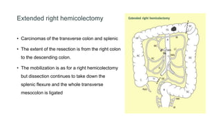 Extended right hemicolectomy
• Carcinomas of the transverse colon and splenic
• The extent of the resection is from the right colon
to the descending colon.
• The mobilization is as for a right hemicolectomy
but dissection continues to take down the
splenic flexure and the whole transverse
mesocolon is ligated
 