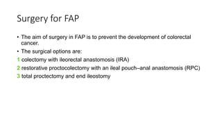 Surgery for FAP
• The aim of surgery in FAP is to prevent the development of colorectal
cancer.
• The surgical options are:
1 colectomy with ileorectal anastomosis (IRA)
2 restorative proctocolectomy with an ileal pouch–anal anastomosis (RPC)
3 total proctectomy and end ileostomy
 