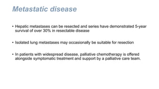 Metastatic disease
• Hepatic metastases can be resected and series have demonstrated 5-year
survival of over 30% in resectable disease
• Isolated lung metastases may occasionally be suitable for resection
• In patients with widespread disease, palliative chemotherapy is offered
alongside symptomatic treatment and support by a palliative care team.
 