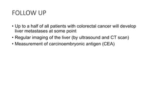 FOLLOW UP
• Up to a half of all patients with colorectal cancer will develop
liver metastases at some point
• Regular imaging of the liver (by ultrasound and CT scan)
• Measurement of carcinoembryonic antigen (CEA)
 