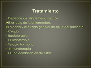 • Depende de diferentes aspectos: 
El estadio de la enfermedad. 
La edad y el estado general de salud del paciente. 
• Cirugía 
• Radioterapia 
• Quimioterapia 
• Terapia hormonal 
• Inmunoterapia 
• O una combinación de estas 
 