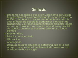• Este tema nos explica que es un Carcinoma de Células 
Renales Bilateral, esta enfermedad (es o son tumores en 
el riñón), se detecta muy frecuentemente a través de 
unos estudios de ecografía abdominal, o estudios de 
diagnostico, y al tener algunos síntomas ejemplo: sangre 
en la orina, dolor en un costado del abdomen, perdida 
de apetito, anemia, se hacen estudios mas a fondo 
ejemplo: 
• Examen Físico 
• Estudios de laboratorio 
• Ultrasonido 
• Arteriografía. 
• Después de estos estudios se determina que es lo que 
pasa o a que se debe la enfermedad o síntomas y ya 
analizado se hace cirugía. 
 